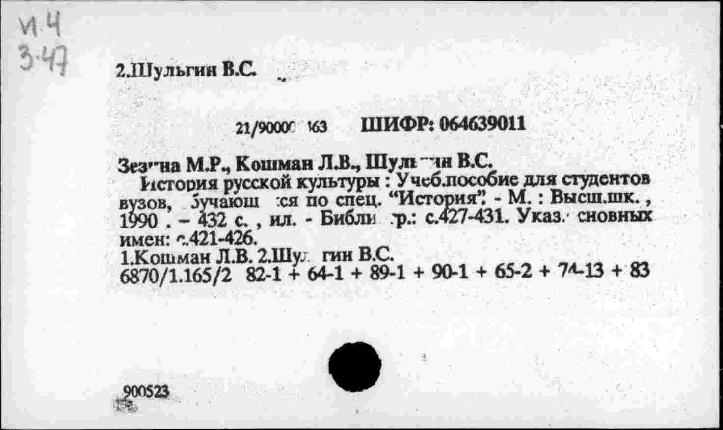 ﻿2Л1ульгин В.С. м
21/9000' 43 ШИФР: 064639011
Зез’иа М.Р., Кошман Л.В., Шулл "ли В.С.
История русской культуры: Учеб.пособие для студентов вузов, Зучаюш хя по спец. “История” - М.: Высш.шк., 1990 ’ _ 432 с. , ил. - Библп ?р.: с.427-431. Указ, сновных имен: с.421-426.
1.Кошман Л.В. 2.Шу; гинВ.С.
6870/1.165/2 82-1 + 64-1 + 89-1 + 90-1 + 65-2 + 74-13 + 83